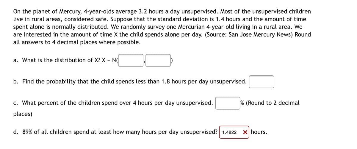 On the planet of Mercury, 4-year-olds average 3.2 hours a day unsupervised. Most of the unsupervised children
live in rural areas, considered safe. Suppose that the standard deviation is 1.4 hours and the amount of time
spent alone is normally distributed. We randomly survey one Mercurian 4-year-old living in a rural area. We
are interested in the amount of time X the child spends alone per day. (Source: San Jose Mercury News) Round
all answers to 4 decimal places where possible.
a. What is the distribution of X? X - N(
b. Find the probability that the child spends less than 1.8 hours per day unsupervised.
% (Round to 2 decimal
c. What percent of the children spend over 4 hours per day unsupervised.
places)
d. 89% of all children spend at least how many hours per day unsupervised? 1.4822 X hours.