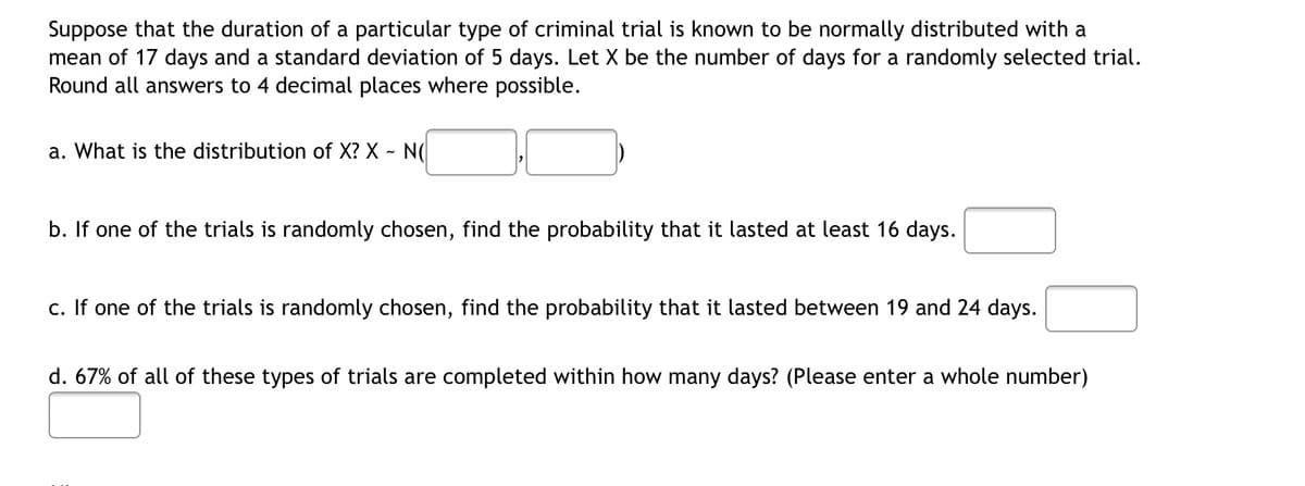 Suppose that the duration of a particular type of criminal trial is known to be normally distributed with a
mean of 17 days and a standard deviation of 5 days. Let X be the number of days for a randomly selected trial.
Round all answers to 4 decimal places where possible.
a. What is the distribution of X? X - NO
b. If one of the trials is randomly chosen, find the probability that it lasted at least 16 days.
c. If one of the trials is randomly chosen, find the probability that it lasted between 19 and 24 days.
d. 67% of all of these types of trials are completed within how many days? (Please enter a whole number)