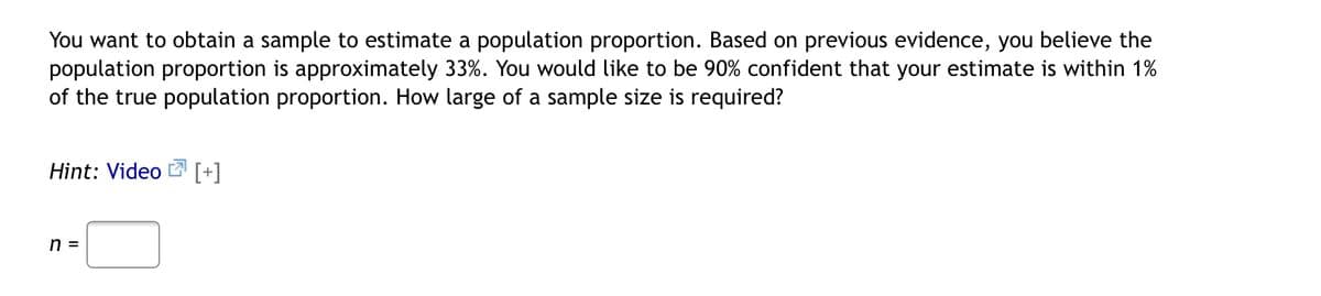 You want to obtain a sample to estimate a population proportion. Based on previous evidence, you believe the
population proportion is approximately 33%. You would like to be 90% confident that your estimate is within 1%
of the true population proportion. How large of a sample size is required?
Hint: Video [+]
n =