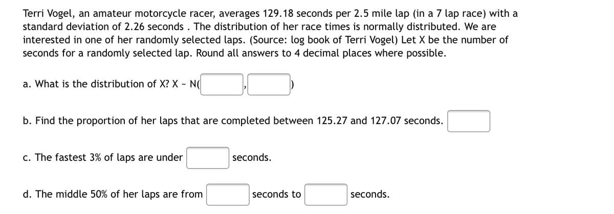 Terri Vogel, an amateur motorcycle racer, averages 129.18 seconds per 2.5 mile lap (in a 7 lap race) with a
standard deviation of 2.26 seconds. The distribution of her race times is normally distributed. We are
interested in one of her randomly selected laps. (Source: log book of Terri Vogel) Let X be the number of
seconds for a randomly selected lap. Round all answers to 4 decimal places where possible.
a. What is the distribution of X? X - N(
b. Find the proportion of her laps that are completed between 125.27 and 127.07 seconds.
c. The fastest 3% of laps are under
seconds.
d. The middle 50% of her laps are from
seconds.
seconds to