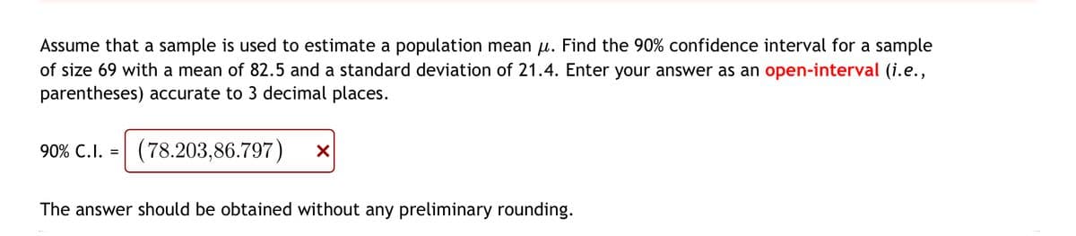 Assume that a sample is used to estimate a population mean μ. Find the 90% confidence interval for a sample
of size 69 with a mean of 82.5 and a standard deviation of 21.4. Enter your answer as an open-interval (i.e.,
parentheses) accurate to 3 decimal places.
90% C.I. = (78.203,86.797) X
The answer should be obtained without any preliminary rounding.