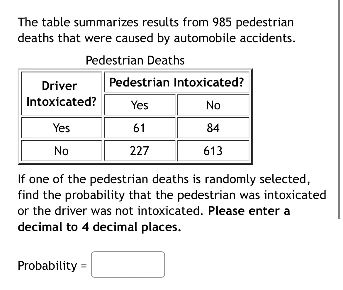 The table summarizes results from 985 pedestrian
deaths that were caused by automobile accidents.
Pedestrian Deaths
Driver
Pedestrian Intoxicated?
Intoxicated?
Yes
No
Yes
61
84
No
227
613
If one of the pedestrian deaths is randomly selected,
find the probability that the pedestrian was intoxicated
or the driver was not intoxicated. Please enter a
decimal to 4 decimal places.
Probability =
