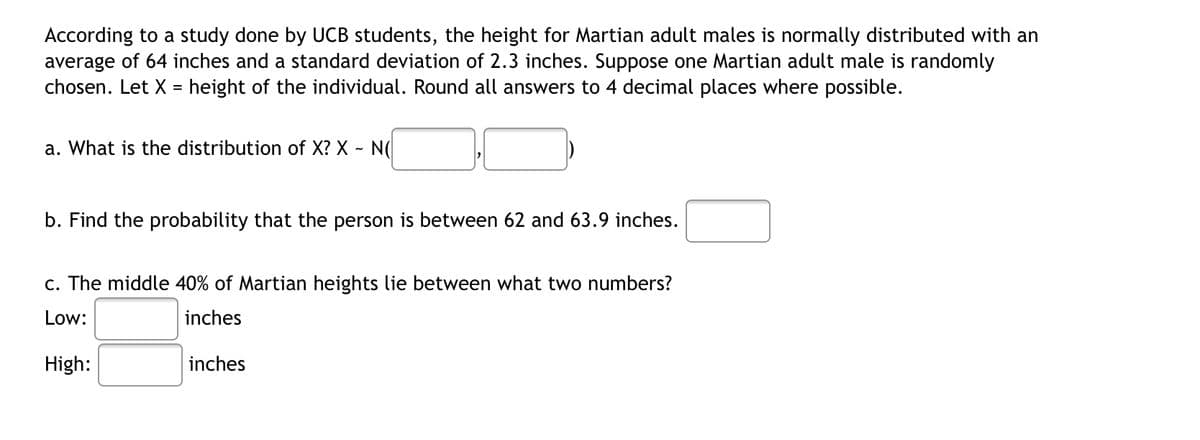 According to a study done by UCB students, the height for Martian adult males is normally distributed with an
average of 64 inches and a standard deviation of 2.3 inches. Suppose one Martian adult male is randomly
chosen. Let X = height of the individual. Round all answers to 4 decimal places where possible.
a. What is the distribution of X? X - N(
b. Find the probability that the person is between 62 and 63.9 inches.
c. The middle 40% of Martian heights lie between what two numbers?
Low:
inches
High:
inches