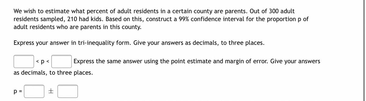 We wish to estimate what percent of adult residents in a certain county are parents. Out of 300 adult
residents sampled, 210 had kids. Based on this, construct a 99% confidence interval for the proportion p of
adult residents who are parents in this county.
Express your answer in tri-inequality form. Give your answers as decimals, to three places.
< p <
Express the same answer using the point estimate and margin of error. Give your answers
as decimals, to three places.
p =
H
