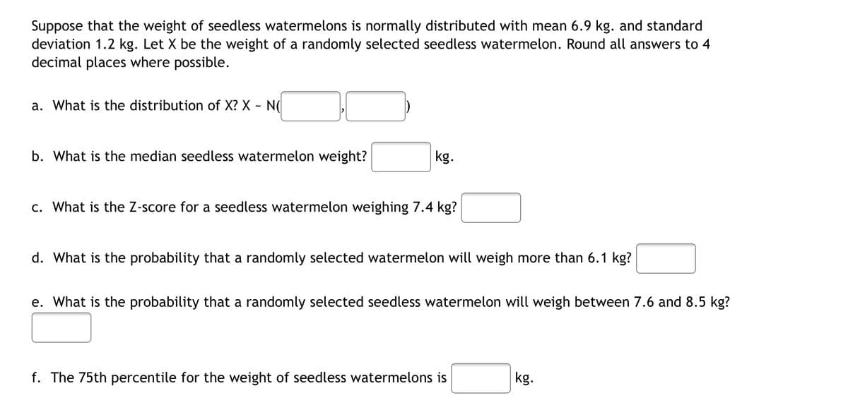 Suppose that the weight of seedless watermelons is normally distributed with mean 6.9 kg. and standard
deviation 1.2 kg. Let X be the weight of a randomly selected seedless watermelon. Round all answers to 4
decimal places where possible.
a. What is the distribution of X? X - N
b. What is the median seedless watermelon weight?
kg.
c. What is the Z-score for a seedless watermelon weighing 7.4 kg?
d. What is the probability that a randomly selected watermelon will weigh more than 6.1 kg?
e. What is the probability that a randomly selected seedless watermelon will weigh between 7.6 and 8.5 kg?
f. The 75th percentile for the weight of seedless watermelons is
kg.