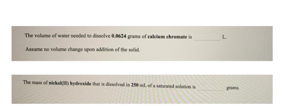 The volume of water needed to dissolve 0.0624 grams of calcium chromate is
L.
Assume no volume change upon addition of the solid.
The mass of nickel(II) hydroxide that is dissolved in 250 mL of a saturated solution is
grams.
