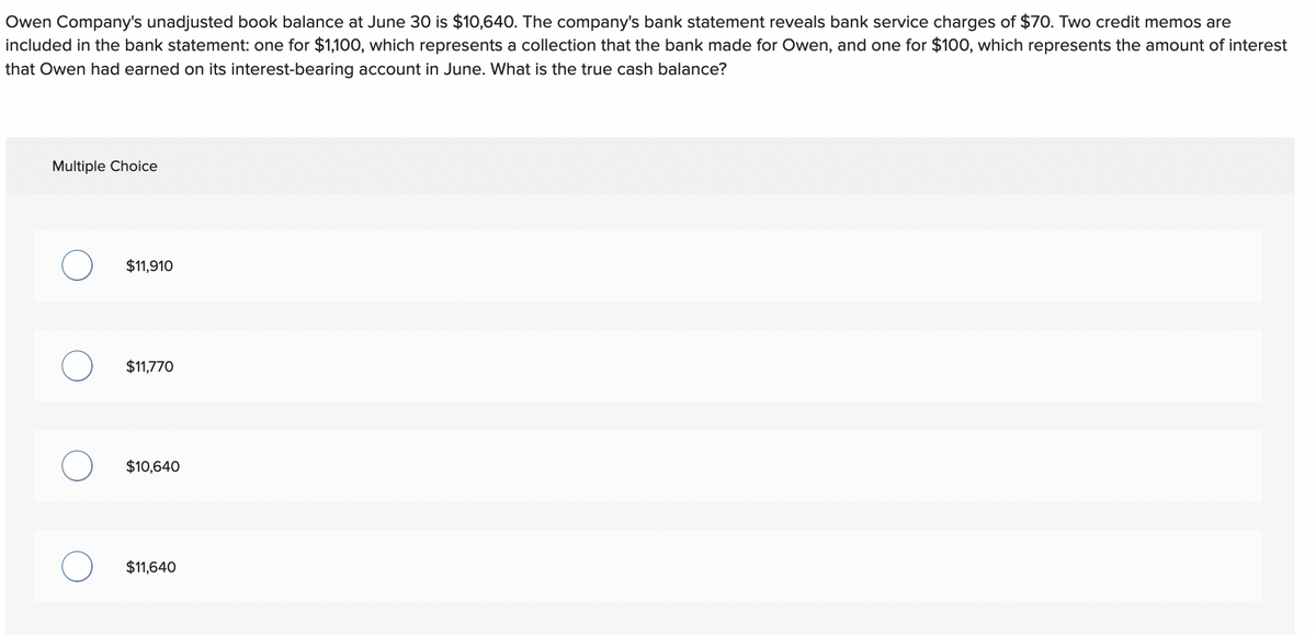 Owen Company's unadjusted book balance at June 30 is $10,640. The company's bank statement reveals bank service charges of $70. Two credit memos are
included in the bank statement: one for $1,100, which represents a collection that the bank made for Owen, and one for $100, which represents the amount of interest
that Owen had earned on its interest-bearing account in June. What is the true cash balance?
Multiple Choice
$11,910
$11,770
$10,640
$11,640