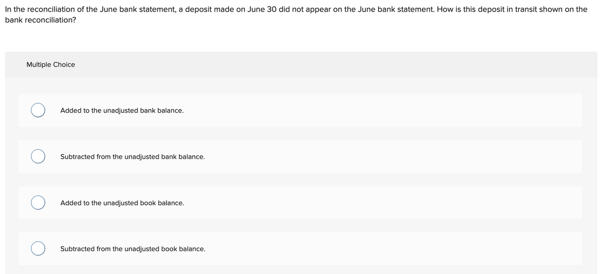 In the reconciliation of the June bank statement, a deposit made on June 30 did not appear on the June bank statement. How is this deposit in transit shown on the
bank reconciliation?
Multiple Choice
O
O
Added to the unadjusted bank balance.
Subtracted from the unadjusted bank balance.
Added to the unadjusted book balance.
Subtracted from the unadjusted book balance.
