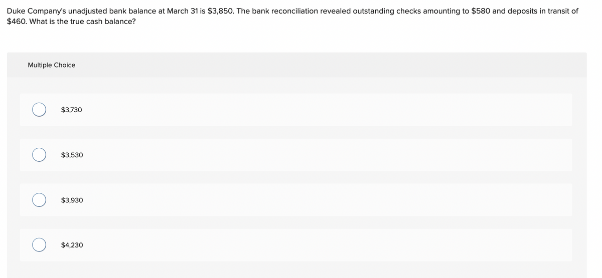 Duke Company's unadjusted bank balance at March 31 is $3,850. The bank reconciliation revealed outstanding checks amounting to $580 and deposits in transit of
$460. What is the true cash balance?
Multiple Choice
$3,730
$3,530
$3,930
$4,230