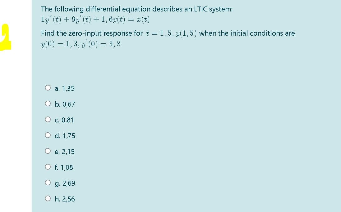 The following differential equation describes an LTIC system:
13 (t) + 9y (t) + 1, 6y(t) = x(t)
Find the zero-input response for t = 1, 5, 3(1,5) when the initial conditions are
3(0) = 1, 3, 3 (0) = 3, 8
О а. 1,35
O b. 0,67
О с. 0,81
O d. 1,75
О е. 2,15
O f. 1,08
g. 2,69
O h. 2,56
