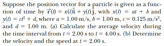 Suppose the position vector for a particle is given as a func-
tion of time by (1) = x(1)î + y(1)§, with x(1)
y(t) = ct + d, where a = 1.00 m/s, b= 1.00 m, c= 0.125 m/s²,
and d = 1.00 m. (a) Calculate the average velocity during
the time interval from t = 2.00 s to t= 4.00 s. (b) Determine
the velocity and the speed at t = 2.00 s.
at + b and
