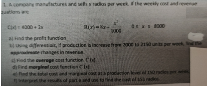 1. A company manufactures and sells x radios per week. If the weekly cost and revenue
quations are
Cx) = 4000 + 2x
R(x)=8x-
1000
Os x S 8000
%3D
a) Find the profit function
b) Using differentials, if production is increase from 2000 to 210 units per week, find the
approximate changes in revenue.
c) Find the average cost function C (x).
d) Find marginal cost function C (x).
eFind the total cost and marginal cost at a production level of 150 radios per week
1 interpret the results of paCt e and use to find the cost of ASA radios
