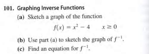 101. Graphing Inverse Functions
(a) Sketch a graph of the function
f(x) = x? - 4
x20
(b) Use part (a) to sketch the graph of f.
(c) Find an equation for f.
