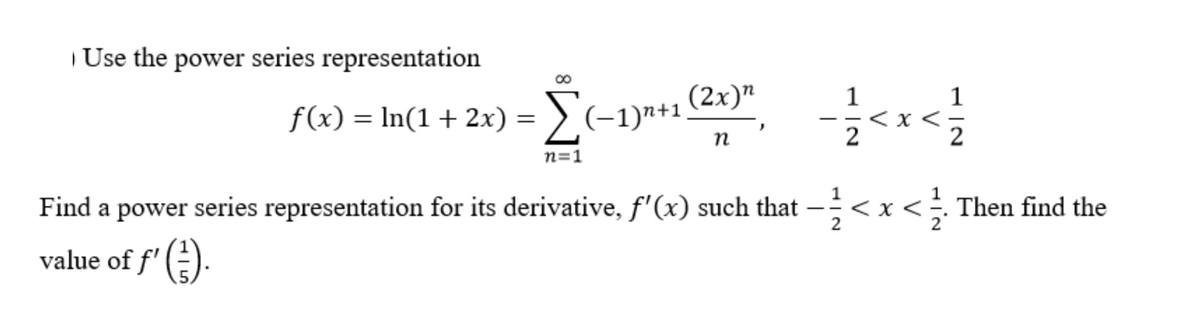 | Use the power series representation
(2x)"
1
f(x) = In(1+ 2x) = > (-1)"+1.
%3D
n=1
Find a power series representation for its derivative, f'(x) such that
< x <÷ Then find the
value of f' ().
V
