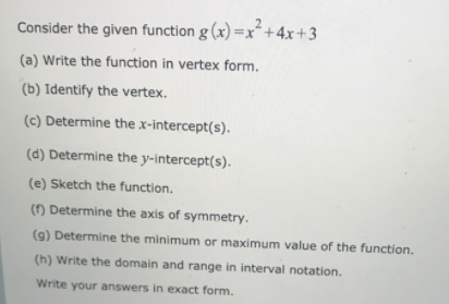 Consider the given function g (x) =x²+4x+3
(a) Write the function in vertex form.
(b) Identify the vertex.
(c) Determine thex-intercept(s).
(d) Determine the y-intercept(s).
(e) Sketch the function.
() Determine the axis of symmetry.
(9) Determine the minimum or maximum value of the function.
(h) Write the domain and range in interval notation.
Write your answers in exact form.

