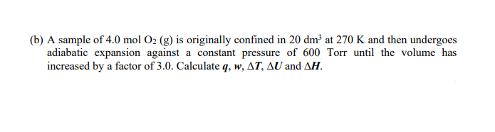 (b) A sample of 4.0 mol O2 (g) is originally confined in 20 dm³ at 270 K and then undergoes
adiabatic expansion against a constant pressure of 600 Torr until the volume has
increased by a factor of 3.0. Calculate q, w, AT, AU and AH.
