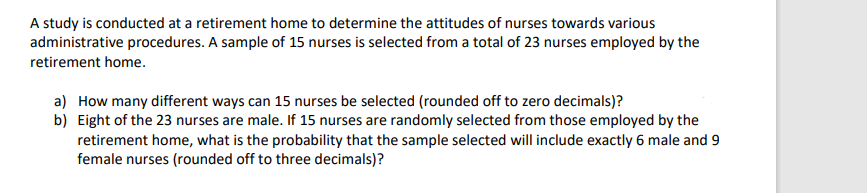 A study is conducted at a retirement home to determine the attitudes of nurses towards various
administrative procedures. A sample of 15 nurses is selected from a total of 23 nurses employed by the
retirement home.
a) How many different ways can 15 nurses be selected (rounded off to zero decimals)?
b) Eight of the 23 nurses are male. If 15 nurses are randomly selected from those employed by the
retirement home, what is the probability that the sample selected will include exactly 6 male and 9
female nurses (rounded off to three decimals)?
