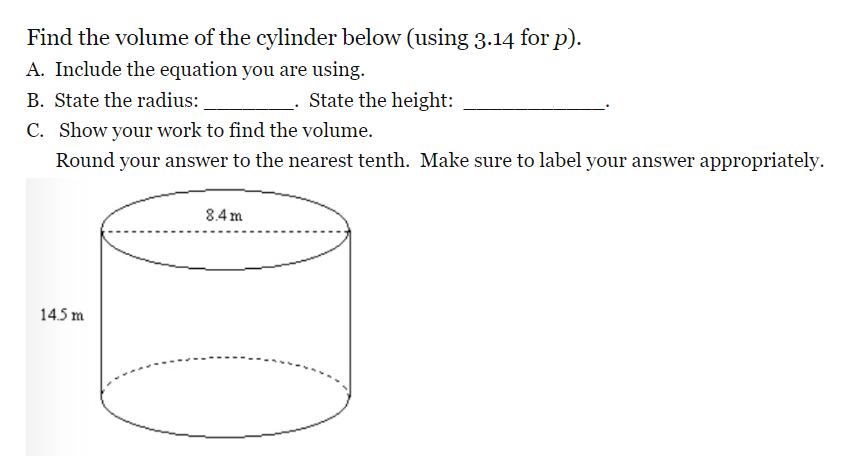 Find the volume of the cylinder below (using 3.14 for p).
A. Include the equation you are using.
B. State the radius:
State the height:
C. Show your work to find the volume.
Round your answer to the nearest tenth. Make sure to label your answer appropriately.
8.4 m
14.5 m
