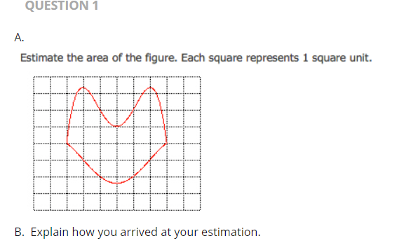 QUESTION 1
А.
Estimate the area of the figure. Each square represents 1 square unit.
B. Explain how you arrived at your estimation.
