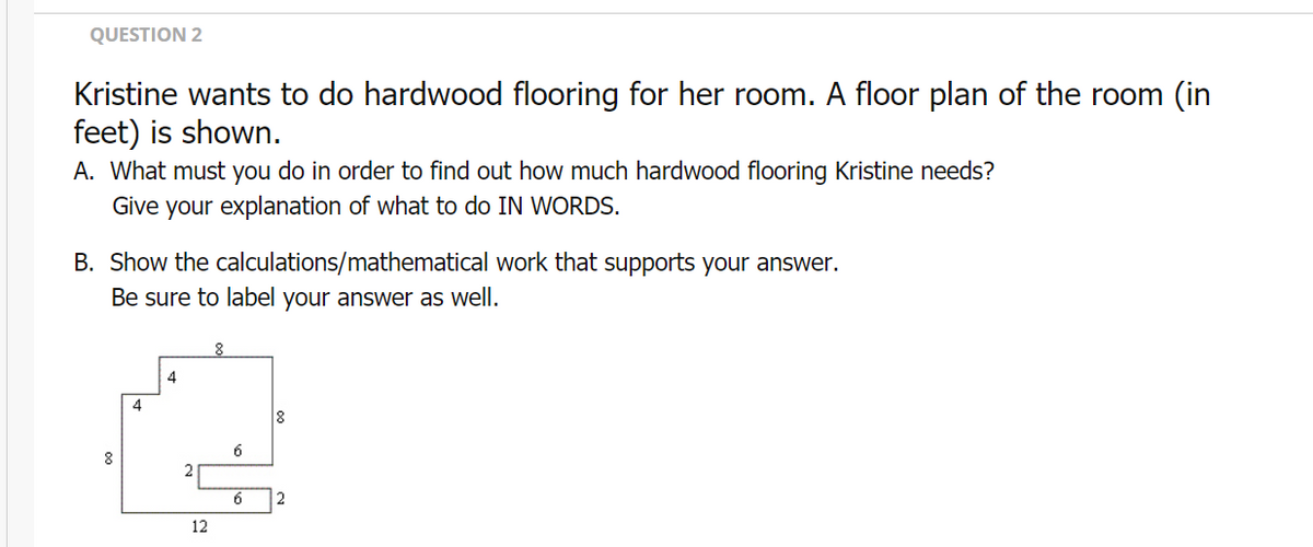 QUESTION 2
Kristine wants to do hardwood flooring for her room. A floor plan of the room (in
feet) is shown.
A. What must you do in order to find out how much hardwood flooring Kristine needs?
Give your explanation of what to do IN WORDS.
B. Show the calculations/mathematical work that supports your answer.
Be sure to label your answer as well.
4
4
6
2
6
12
