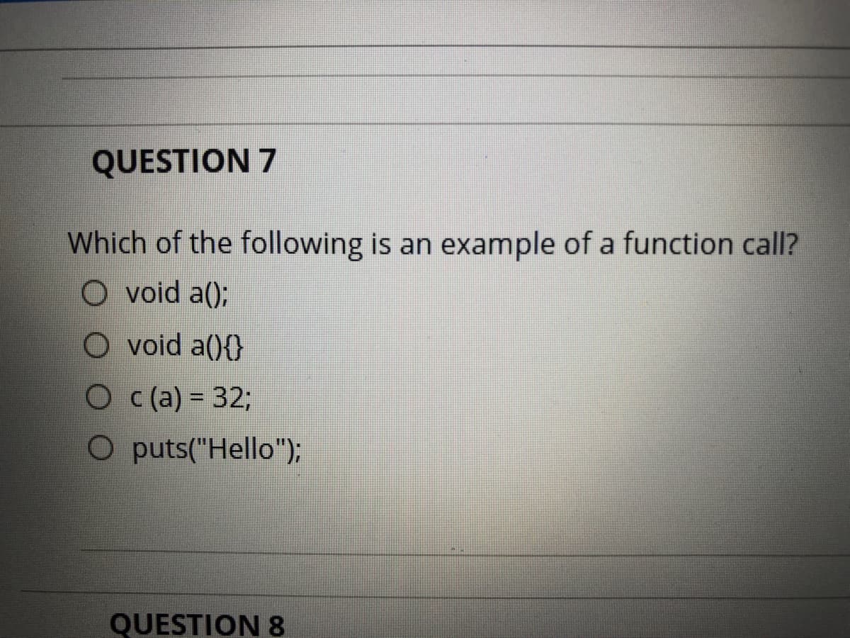 QUESTION 7
Which of the following is an example of a function call?
O void a();
O void a(){}
O c (a) = 32;
O puts("Hello");
QUESTION8
