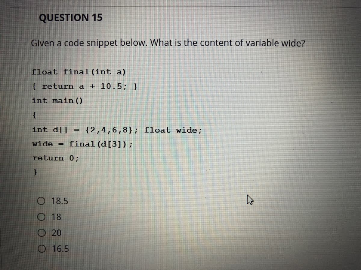 QUESTION 15
Given a code snippet below. What is the content of variable wide?
float final(int a)
{ return a + 10.5; }
int main ()
int d[]
{2,4,6,8}; float wide;
wide = final(d[3]);
return 0;
18.5
18
20
16.5
