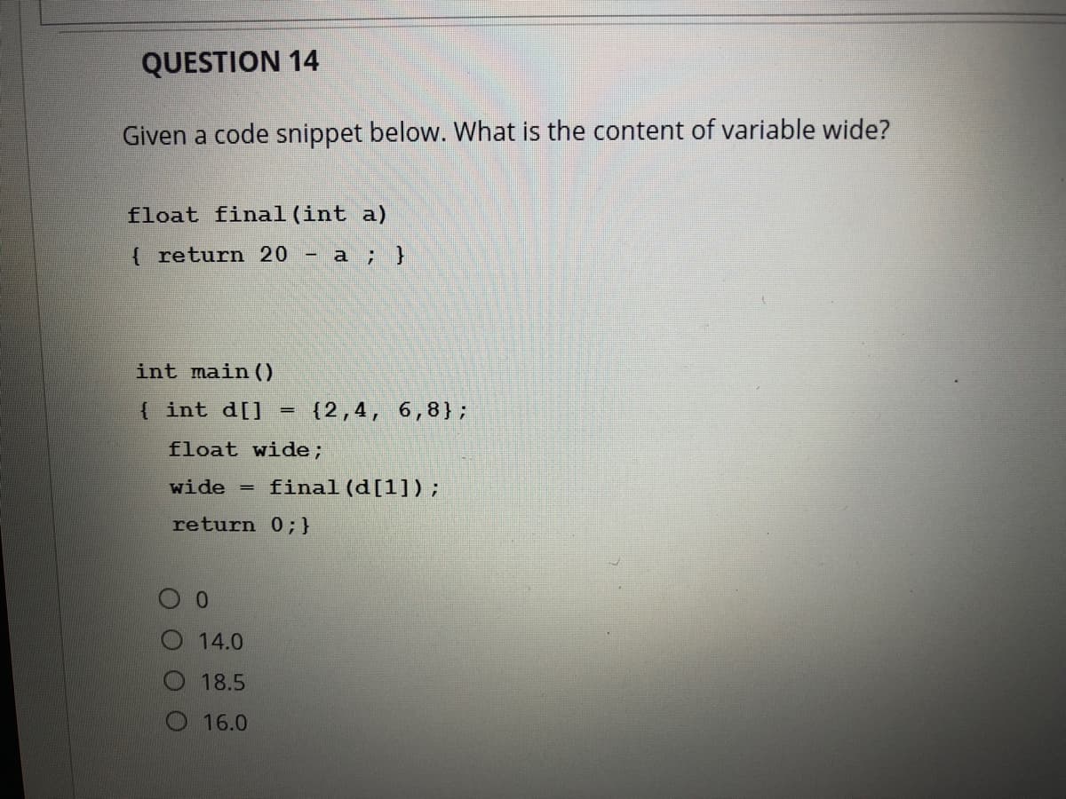 QUESTION 14
Given a code snippet below. What is the content of variable wide?
float final (int a)
return 20
- a ; }
int main ()
int d[]
(2,4,
6,8};
float wide;
wide =
final (d[1]);
return 0;}
14.0
18.5
16.0
