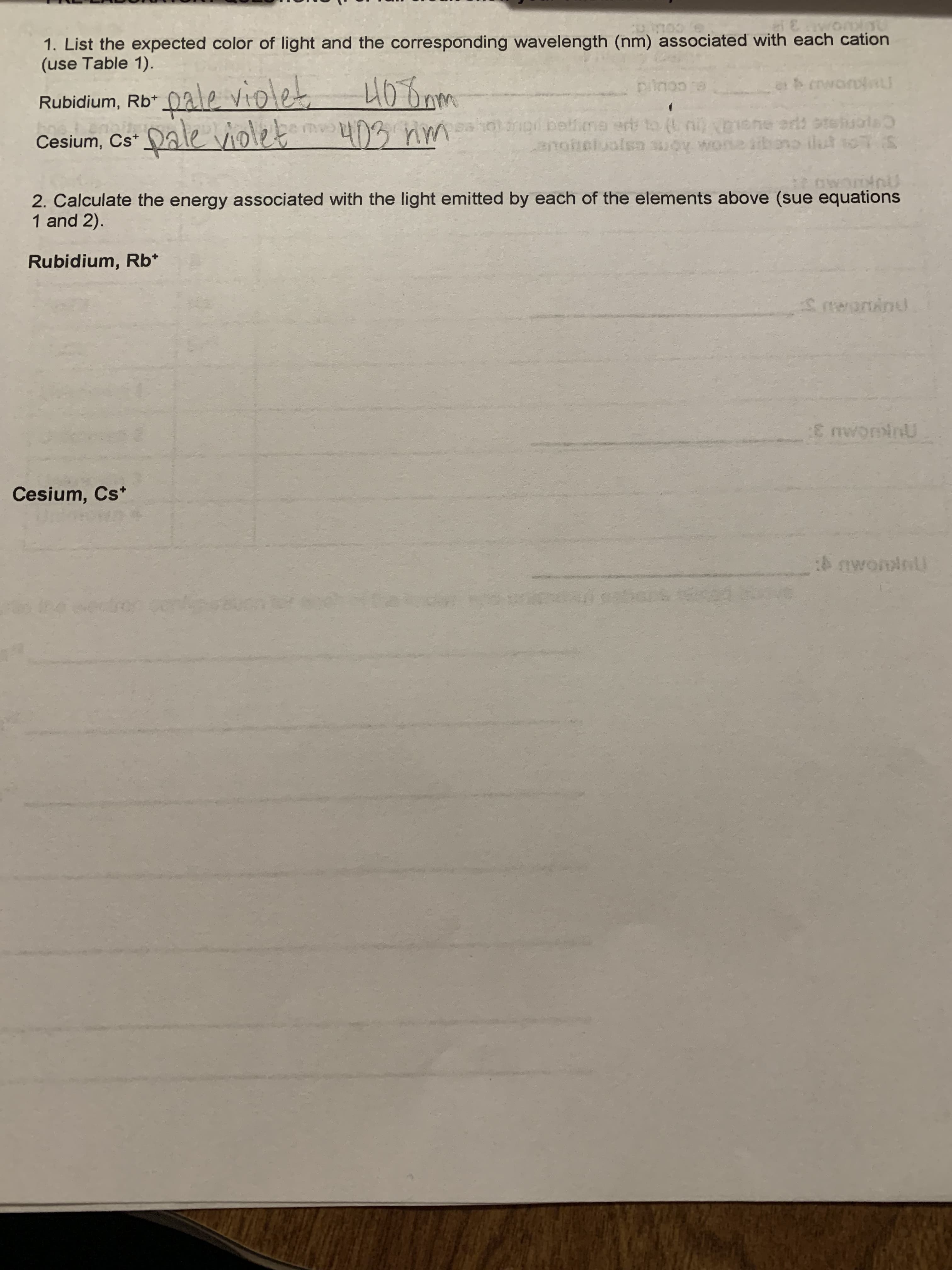 1. List the expected color of light and the corresponding wavelength (nm) associated with each cation
(use Table 1).
COLL C:
Rubidium, Rb* 0ale violet
G.CCUK
Ceen
anotelualsn suoy wone ihono ilut soS
edi st
Cesium, Cs
2. Calculate the energy associated with the light emitted by each of the elements above (sue equations
1 and 2).
Rubidium, Rb*
Cesium, Cs*
4 awominl
