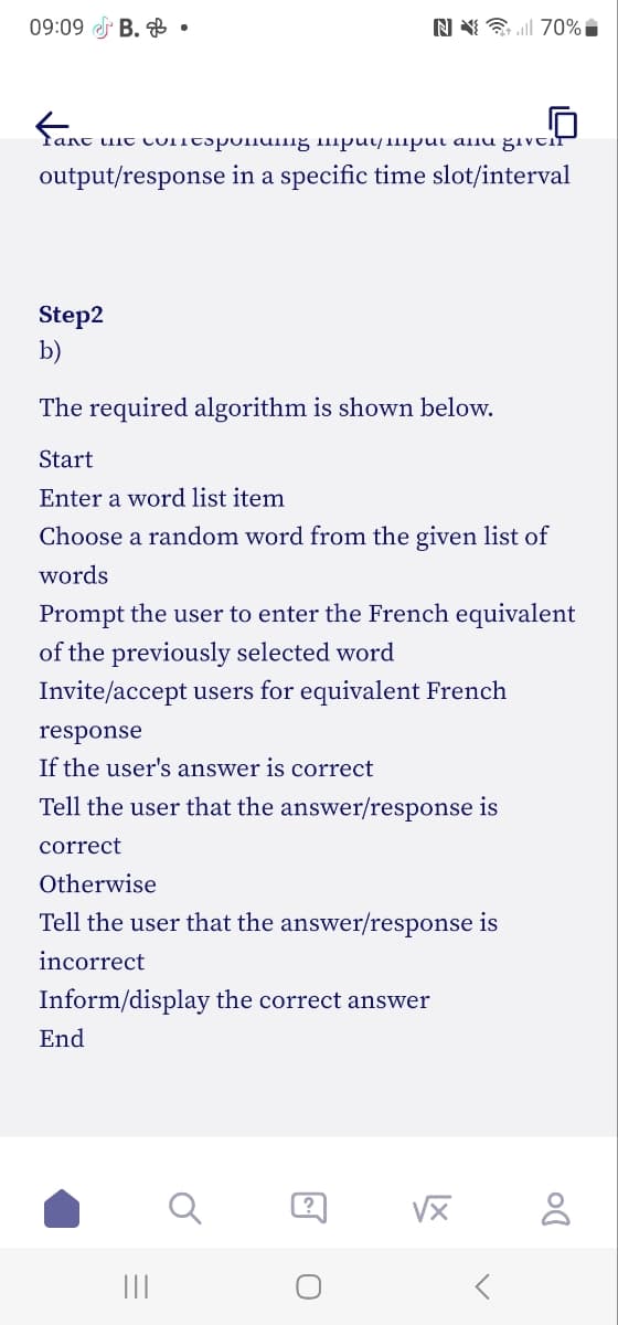 09:09 B..
fane ue cuncopunuing muymput anu give
output/response in a specific time slot/interval
Step2
b)
The required algorithm is shown below.
Start
Enter a word list item
Choose a random word from the given list of
words
N 70%.
Prompt the user to enter the French equivalent
of the previously selected word
Invite/accept users for equivalent French
response
If the user's answer is correct
Tell the user that the answer/response is
correct
Otherwise
Tell the user that the answer/response is
incorrect
Inform/display the correct answer
End
||||
?
√x
Do