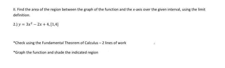 II. Find the area of the region between the graph of the function and the x-axis over the given interval, using the limit
definition:
2.) y = 3x2 – 2x + 4, [1,4]
*Check using the Fundamental Theorem of Calculus – 2 lines of work
*Graph the function and shade the indicated region
