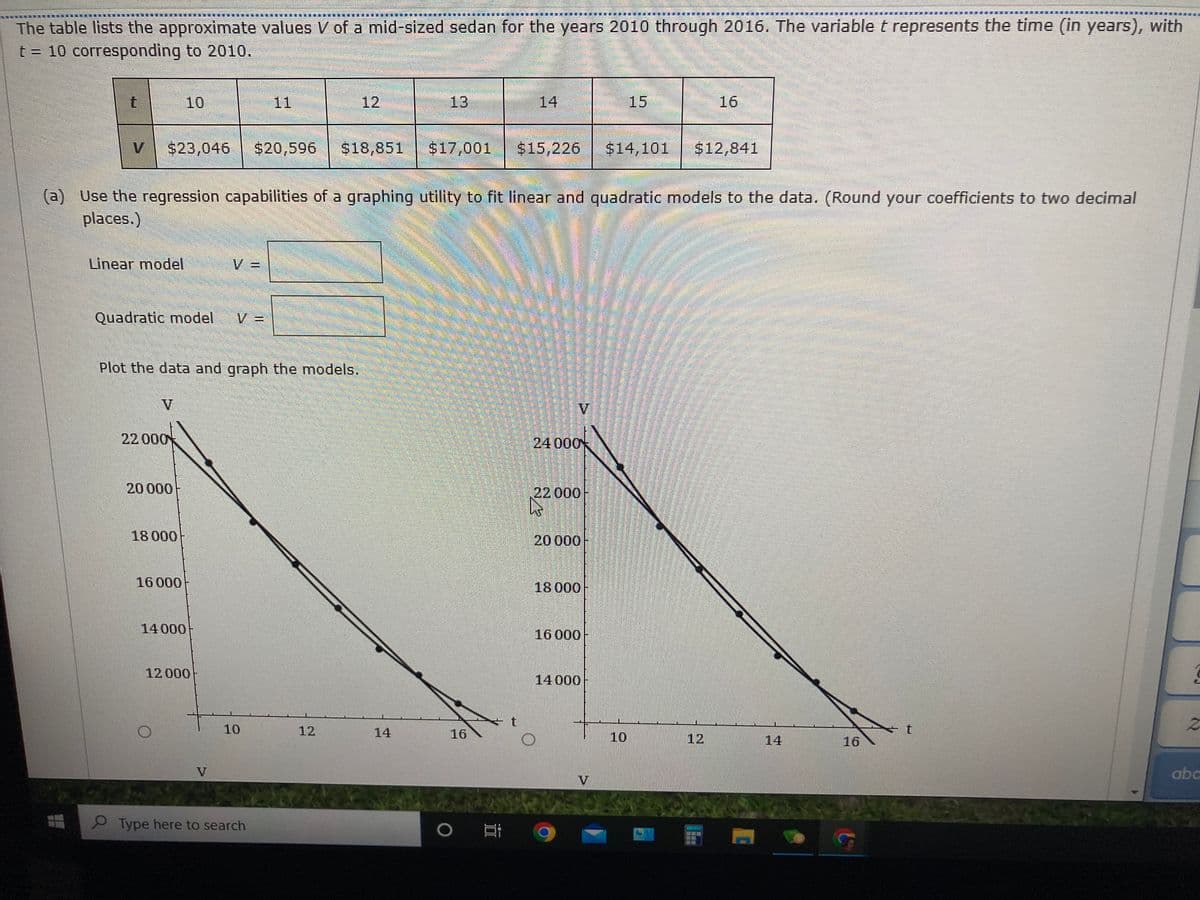 重
爆 量 攝
The table lists the approximate values V of a mid-sized sedan for the years 2010 through 2016. The variable t represents the time (in years), with
t = 10 corresponding to 2010.
10
11
12
13
14
15
16
V
$23,046
$20,596
$18,851
$17,001
$15,226
$14,101
$12,841
(a) Use the regression capabilities of a graphing utility to fit linear and quadratic models to the data. (Round your coefficients to two decimal
places.)
Linear model
V =
Quadratic model
Plot the data and graph the models.
V
22 000
24000
20000
22000
18 000
20 000
16 000
18000
14 000
16 000
12 000
14 000
10
12
14
16
10
12
14
16
abc
V
Type here to search
0 耳C
