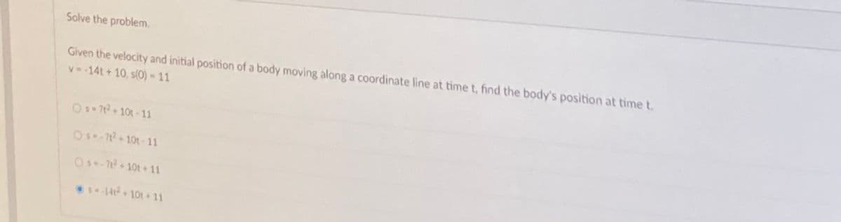 Solve the problem.
Given the velocity and initial position of a body moving along a coordinate line at time t, find the body's position at time t.
v-14t + 10, s(0) = 11
OS-72 10t-11
Os-712+101- 11
Os-1+10t+ 11
14+ 101 + 11
