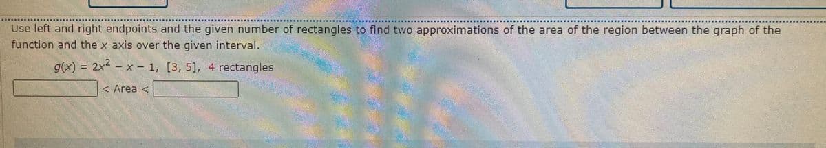 Use left and rightlendpoints and the given number of rectangles to find two approximations of the area of the region between the graph of the
function and the x-axis over the given interval.
gx) = 2x -
x - 1, [3, 51, 4 rectangles
<Area <
