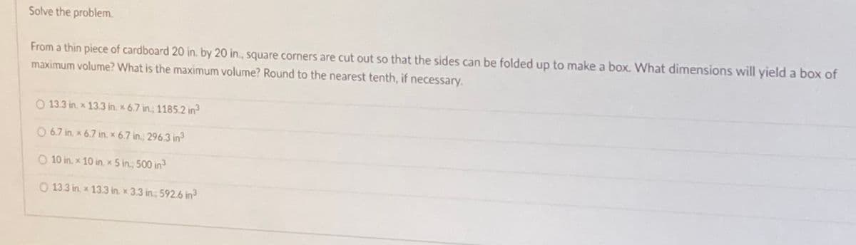 Solve the problem.
From a thin piece of cardboard 20 in. by 20 in., square corners are cut out so that the sides can be folded up to make a box. What dimensions will yield a box of
maximum volume? What is the maximum volume? Round to the nearest tenth, if necessary.
O 13.3 in. x 13.3 in. x 6.7 in., 1185.2 in
O 6.7 in, x 6.7 in. x 6.7 in.; 296.3 in
O 10 in. x 10 in. x 5 in; 500 in3
O 13.3 in, x 13.3 in. x 3.3 in; 592.6 in
