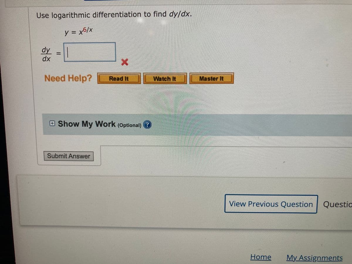 Use logarithmic differentiation to find dy/dx.
y = x6/x
dy
dx
Need Help?
Read It
Watch It
Master It
Show My Work (Optional) ?
Submit Answer
View Previous Question
Questio
Home
My Assignments
II
