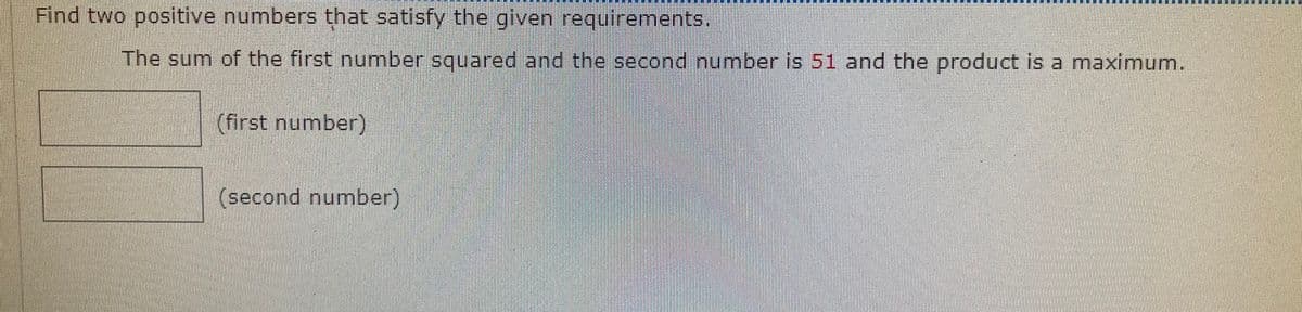 Find two positive numbers that satisfy the given requirements.
The sum of the first number squared and the second number is 51 and the product is a maximum.
(first number)
(second number)
