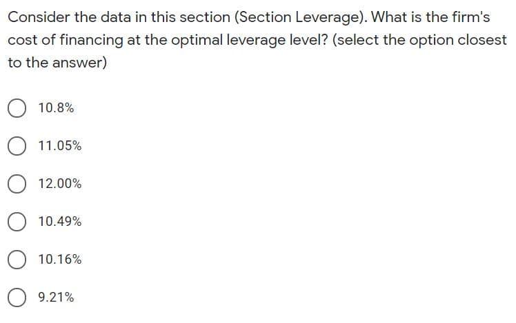 Consider the data in this section (Section Leverage). What is the firm's
cost of financing at the optimal leverage level? (select the option closest
to the answer)
10.8%
11.05%
O 12.00%
10.49%
10.16%
O 9.21%
