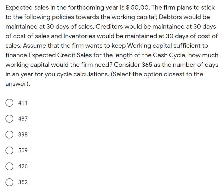 Expected sales in the forthcoming year is $ 50,00. The firm plans to stick
to the following policies towards the working capital; Debtors would be
maintained at 30 days of sales, Creditors would be maintained at 30 days
of cost of sales and Inventories would be maintained at 30 days of cost of
sales. Assume that the firm wants to keep Working capital sufficient to
finance Expected Credit Sales for the length of the Cash Cycle, how much
working capital would the firm need? Consider 365 as the number of days
in an year for you cycle calculations. (Select the option closest to the
answer).
411
487
398
509
426
352
