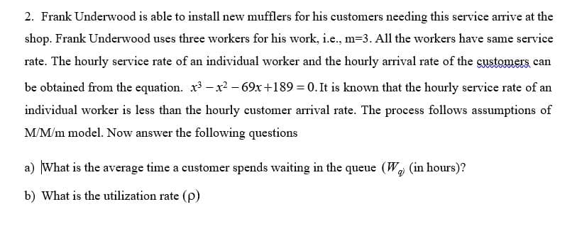 2. Frank Underwood is able to install new mufflers for his customers needing this service arrive at the
shop. Frank Underwood uses three workers for his work, i.e., m=3. All the workers have same service
rate. The hourly service rate of an individual worker and the hourly arrival rate of the gustomers can
be obtained from the equation. x- x² – 69x+189 = 0. It is known that the hourly service rate of an
individual worker is less than the hourly customer arrival rate. The process follows assumptions of
M/M/m model. Now answer the following questions
a) What is the average time a customer spends waiting in the queue (W (in hours)?
b) What is the utilization rate (p)
