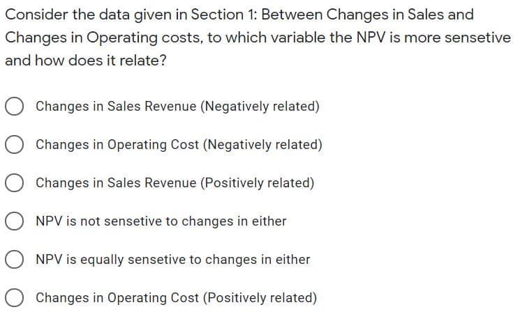 Consider the data given in Section 1: Between Changes in Sales and
Changes in Operating costs, to which variable the NPV is more sensetive
and how does it relate?
Changes in Sales Revenue (Negatively related)
Changes in Operating Cost (Negatively related)
Changes in Sales Revenue (Positively related)
O NPV is not sensetive to changes in either
NPV is equally sensetive to changes in either
O Changes in Operating Cost (Positively related)
