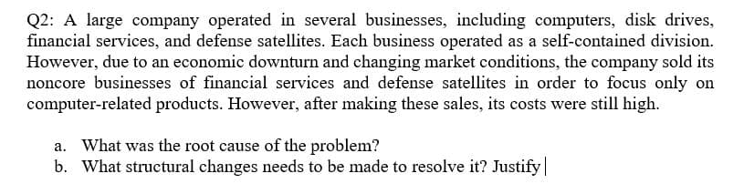 Q2: A large company operated in several businesses, including computers, disk drives,
financial services, and defense satellites. Each business operated as a self-contained division.
However, due to an economic downturn and changing market conditions, the company sold its
noncore businesses of financial services and defense satellites in order to focus only on
computer-related products. However, after making these sales, its costs were still high.
a. What was the root cause of the problem?
b. What structural changes needs to be made to resolve it? Justify|
