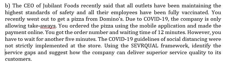 b) The CEO of Jubilant Foods recently said that all outlets have been maintaining the
highest standards of safety and all their employees have been fully vaccinated. You
recently went out to get a pizza from Domino's. Due to COVID-19, the company is only
allowing take-aways. You ordered the pizza using the mobile application and made the
payment online. You got the order number and waiting time of 12 minutes. However, you
have to wait for another five minutes. The COVID-19 guidelines of social distancing were
not strictly implemented at the store. Using the SEVRQUAL framework, identify the
service gaps and suggest how the company can deliver superior service quality to its
customers.
