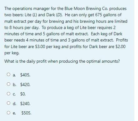 The operations manager for the Blue Moon Brewing Co. produces
two beers: Lite (L) and Dark (D). He can only get 675 gallons of
malt extract per day for brewing and his brewing hours are limited
to 8 hours per day. To produce a keg of Lite beer requires 2
minutes of time and 5 gallons of malt extract. Each keg of Dark
beer needs 4 minutes of time and 3 gallons of malt extract. Profits
for Lite beer are $3.00 per keg and profits for Dark beer are $2.00
per keg.
What is the daily profit when producing the optimal amounts?
O a. $405.
O b. $420.
O c. $0.
O d. $240.
O e.
$505.