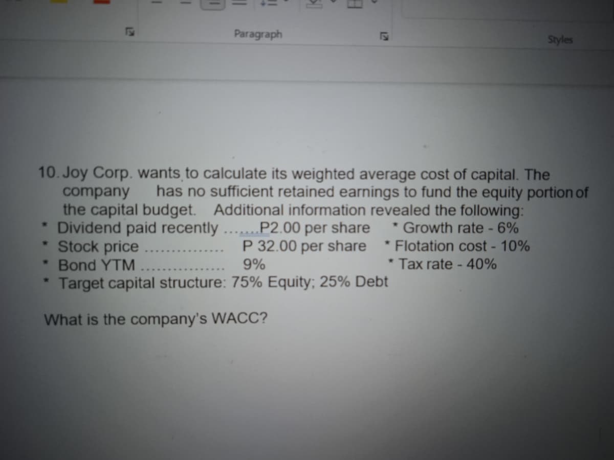 I
I
w
Paragraph
✰
51
>
8
122
10. Joy Corp. wants to calculate its weighted average cost of capital. The
company
has no sufficient retained earnings to fund the equity portion of
the capital budget. Additional information revealed the following:
Growth rate - 6%
* Dividend paid recently .......P2.00 per share
Stock price
P 32.00 per share
9%
Bond YTM
Target capital structure: 75% Equity; 25% Debt
What is the company's WACC?
Styles
*Flotation cost - 10%
* Tax rate - 40%