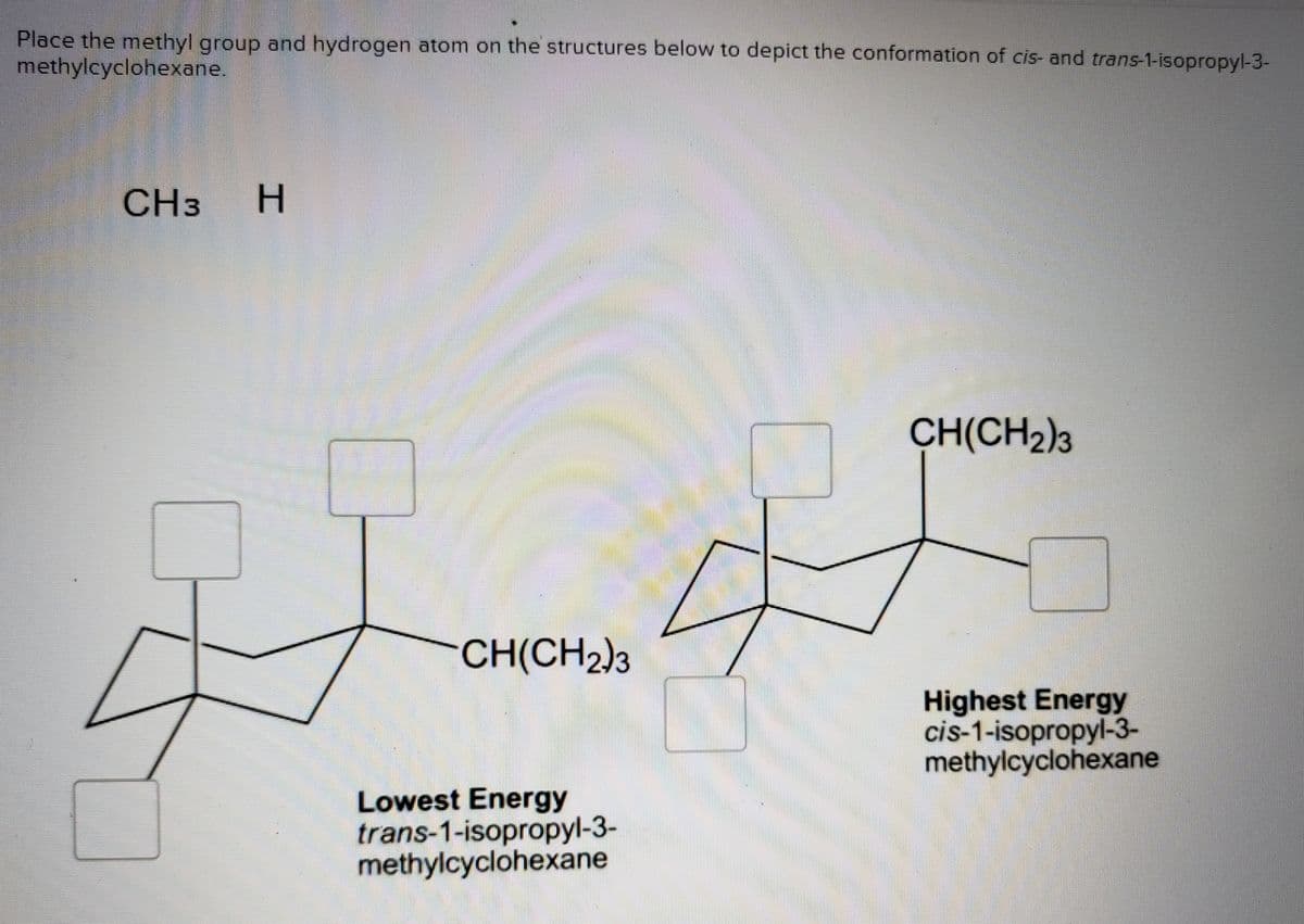 Place the methyl group and hydrogen atom on the structures below to depict the conformation of cis- and trans-1-isopropyl-3-
methylcyclohexane.
CH3
CH(CH2)3
CH(CH2)3
Highest Energy
cis-1-isopropyl-3-
methylcyclohexane
Lowest Energy
trans-1-isopropyl-3-
methylcyclohexane
