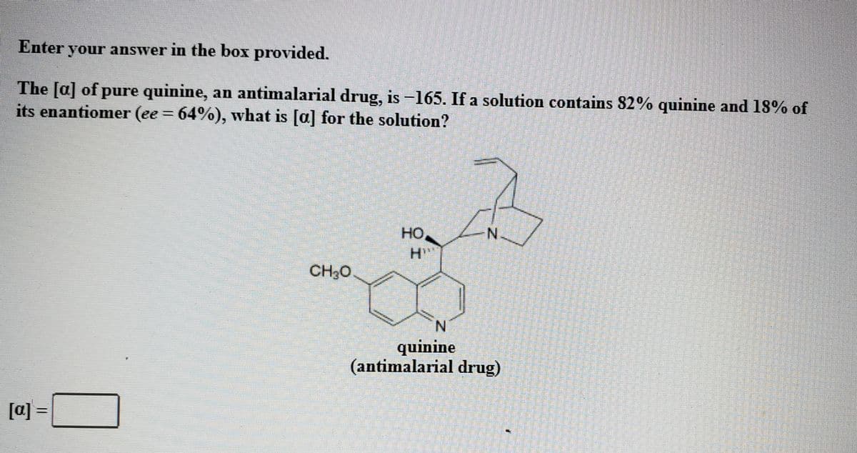 Enter your answer in the box provided.
The [a] of pure quinine, an antimalarial drug, is -165. If a solution contains 82% quinine and 18% of
its enantiomer (ee = 64%), what is [a] for the solution?
HO
N.
CH30
quinine
(antimalarial drug)
[a]
