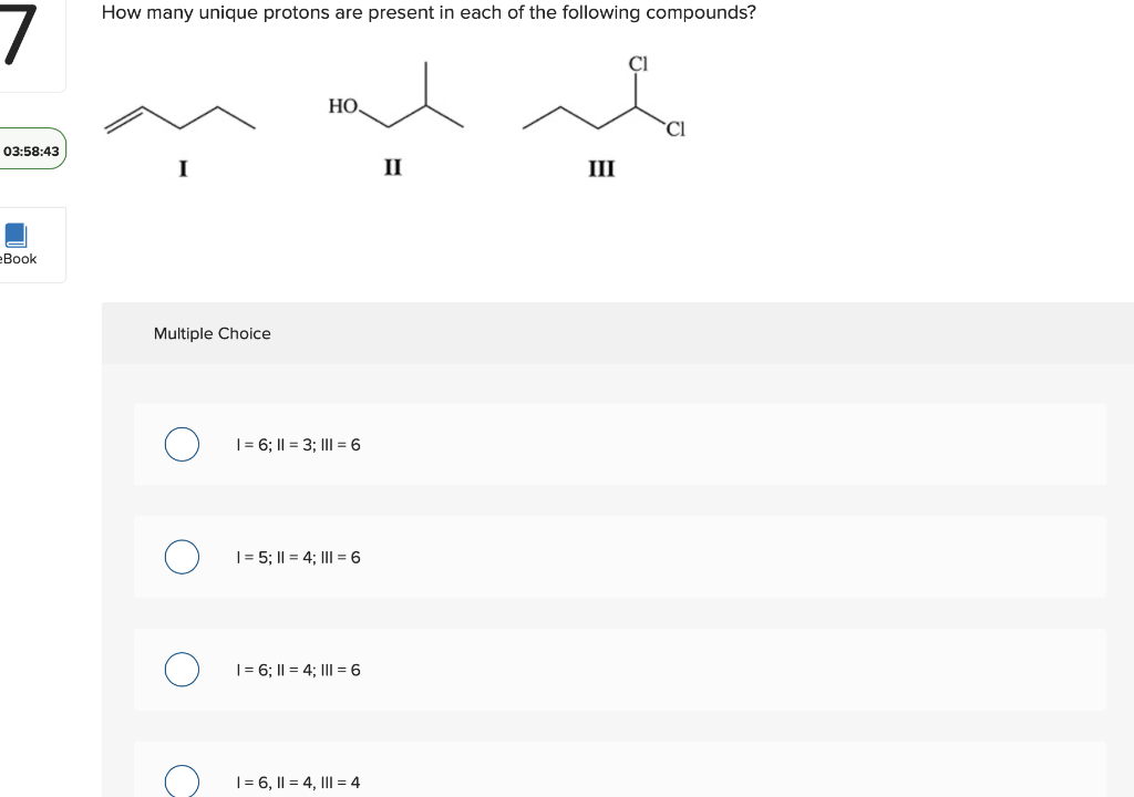 How many unique protons are present in each of the following compounds?
НО.
CI
03:58:43
II
III
еВook
Multiple Choice
|= 6; I| = 3; III = 6
|= 5; I| = 4; III = 6
|= 6; I| = 4; III = 6
I= 6, I| = 4, III = 4
