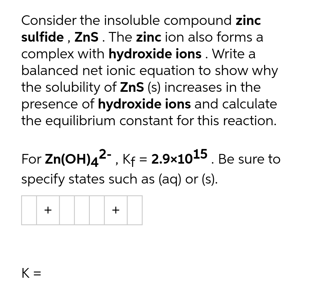 Consider the insoluble compound zinc
sulfide , ZnS. The zinc ion also forms a
complex with hydroxide ions. Write a
balanced net ionic equation to show why
the solubility of ZnS (s) increases in the
presence of hydroxide ions and calculate
the equilibrium constant for this reaction.
For Zn(OH)42-, Kf = 2.9x1015. Be sure to
specify states such as (aq) or (s).
+
+
K =
