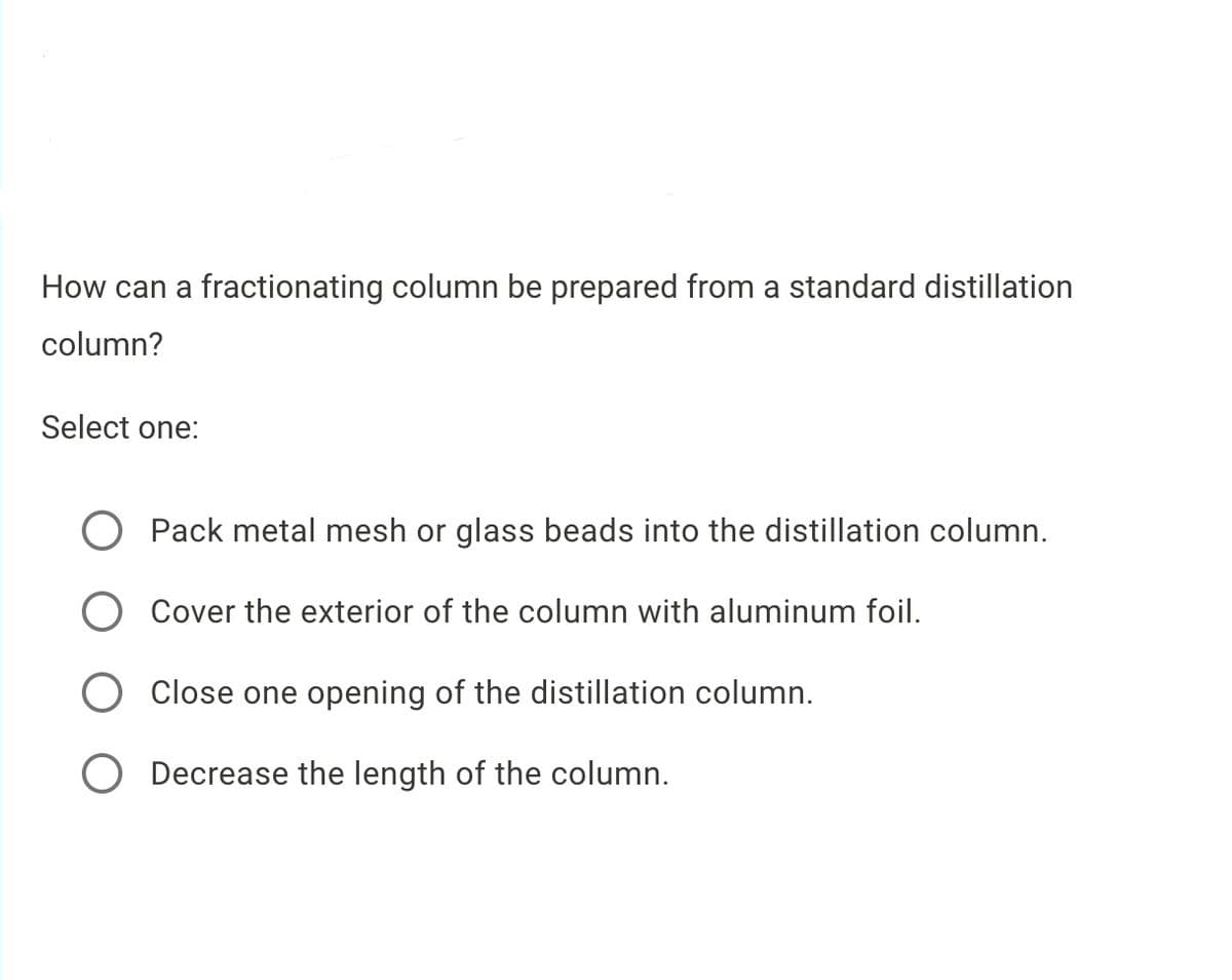 How can a fractionating column be prepared from a standard distillation
column?
Select one:
Pack metal mesh or glass beads into the distillation column.
Cover the exterior of the column with aluminum foil.
Close one opening of the distillation column.
Decrease the length of the column.
