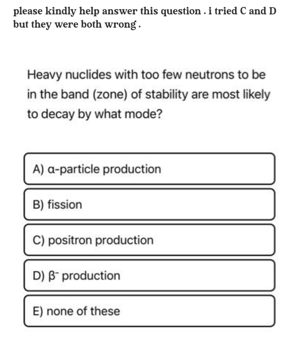 please kindly help answer this question . i tried C and D
but they were both wrong .
Heavy nuclides with too few neutrons to be
in the band (zone) of stability are most likely
to decay by what mode?
A) a-particle production
B) fission
C) positron production
D) B production
E) none of these

